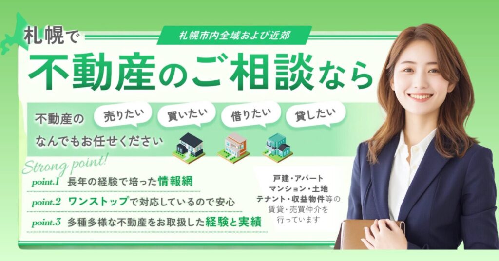 札幌で不動産のご相談なら不動産の売りたい・買いたい・借りたい・貸したいなんでもお任せください。戸建・アパート・マンション・土地・テナント・収益物件等の賃貸物件・売買物件の仲介、不動産管理を行っております